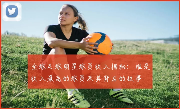 全球足球明星球员收入揭秘：谁是收入最高的球员及其背后的故事