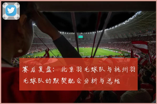 赛后复盘：北京羽毛球队与杭州羽毛球队的默契配合分析与总结