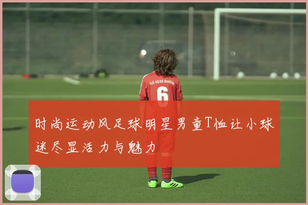 时尚运动风足球明星男童T恤让小球迷尽显活力与魅力