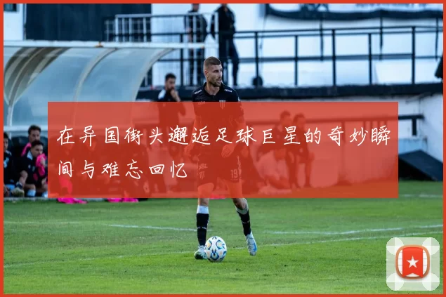 在异国街头邂逅足球巨星的奇妙瞬间与难忘回忆