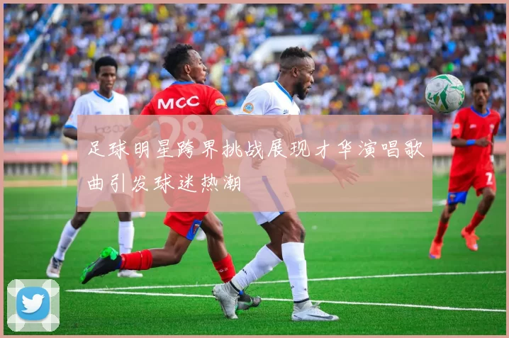 足球明星跨界挑战展现才华演唱歌曲引发球迷热潮