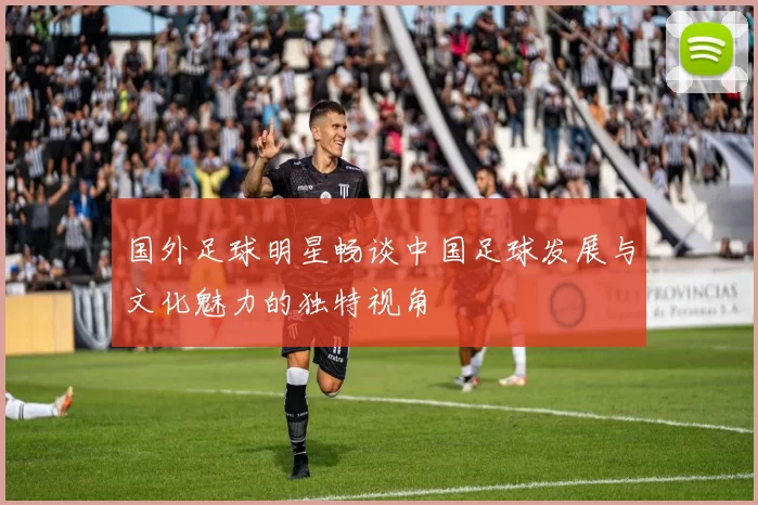 国外足球明星畅谈中国足球发展与文化魅力的独特视角