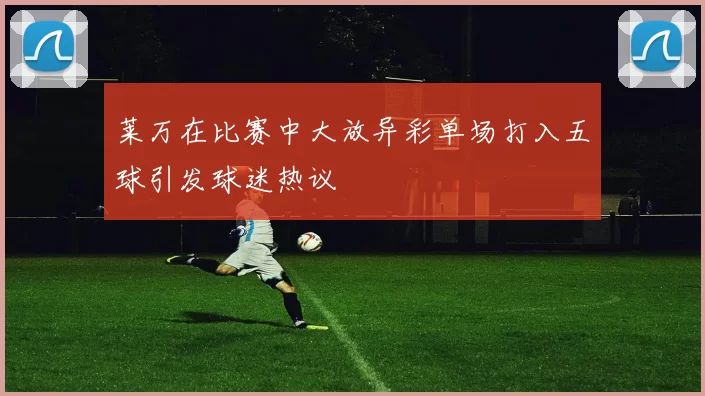 莱万在比赛中大放异彩单场打入五球引发球迷热议