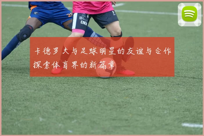 卡德罗夫与足球明星的友谊与合作探索体育界的新篇章